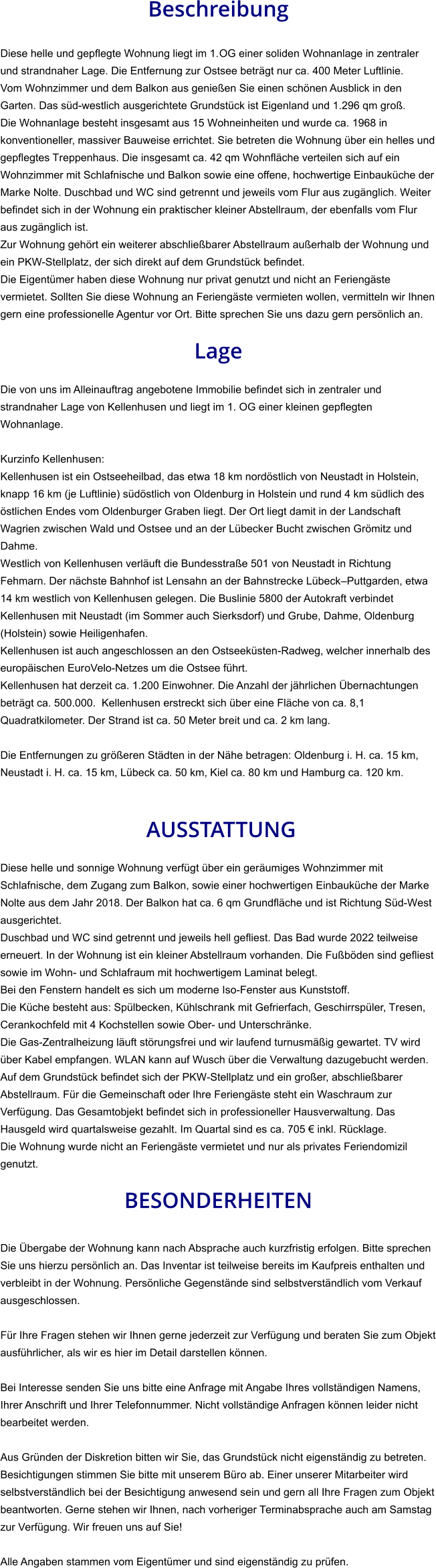 Beschreibung  Diese helle und gepflegte Wohnung liegt im 1.OG einer soliden Wohnanlage in zentraler und strandnaher Lage. Die Entfernung zur Ostsee beträgt nur ca. 400 Meter Luftlinie. Vom Wohnzimmer und dem Balkon aus genießen Sie einen schönen Ausblick in den Garten. Das süd-westlich ausgerichtete Grundstück ist Eigenland und 1.296 qm groß. Die Wohnanlage besteht insgesamt aus 15 Wohneinheiten und wurde ca. 1968 in konventioneller, massiver Bauweise errichtet. Sie betreten die Wohnung über ein helles und gepflegtes Treppenhaus. Die insgesamt ca. 42 qm Wohnfläche verteilen sich auf ein Wohnzimmer mit Schlafnische und Balkon sowie eine offene, hochwertige Einbauküche der Marke Nolte. Duschbad und WC sind getrennt und jeweils vom Flur aus zugänglich. Weiter befindet sich in der Wohnung ein praktischer kleiner Abstellraum, der ebenfalls vom Flur aus zugänglich ist. Zur Wohnung gehört ein weiterer abschließbarer Abstellraum außerhalb der Wohnung und ein PKW-Stellplatz, der sich direkt auf dem Grundstück befindet. Die Eigentümer haben diese Wohnung nur privat genutzt und nicht an Feriengäste vermietet. Sollten Sie diese Wohnung an Feriengäste vermieten wollen, vermitteln wir Ihnen gern eine professionelle Agentur vor Ort. Bitte sprechen Sie uns dazu gern persönlich an.  Lage  Die von uns im Alleinauftrag angebotene Immobilie befindet sich in zentraler und strandnaher Lage von Kellenhusen und liegt im 1. OG einer kleinen gepflegten Wohnanlage.  Kurzinfo Kellenhusen: Kellenhusen ist ein Ostseeheilbad, das etwa 18 km nordöstlich von Neustadt in Holstein, knapp 16 km (je Luftlinie) südöstlich von Oldenburg in Holstein und rund 4 km südlich des östlichen Endes vom Oldenburger Graben liegt. Der Ort liegt damit in der Landschaft Wagrien zwischen Wald und Ostsee und an der Lübecker Bucht zwischen Grömitz und Dahme. Westlich von Kellenhusen verläuft die Bundesstraße 501 von Neustadt in Richtung Fehmarn. Der nächste Bahnhof ist Lensahn an der Bahnstrecke Lübeck–Puttgarden, etwa 14 km westlich von Kellenhusen gelegen. Die Buslinie 5800 der Autokraft verbindet Kellenhusen mit Neustadt (im Sommer auch Sierksdorf) und Grube, Dahme, Oldenburg (Holstein) sowie Heiligenhafen. Kellenhusen ist auch angeschlossen an den Ostseeküsten-Radweg, welcher innerhalb des europäischen EuroVelo-Netzes um die Ostsee führt. Kellenhusen hat derzeit ca. 1.200 Einwohner. Die Anzahl der jährlichen Übernachtungen beträgt ca. 500.000.  Kellenhusen erstreckt sich über eine Fläche von ca. 8,1 Quadratkilometer. Der Strand ist ca. 50 Meter breit und ca. 2 km lang.  Die Entfernungen zu größeren Städten in der Nähe betragen: Oldenburg i. H. ca. 15 km, Neustadt i. H. ca. 15 km, Lübeck ca. 50 km, Kiel ca. 80 km und Hamburg ca. 120 km.    AUSSTATTUNG Diese helle und sonnige Wohnung verfügt über ein geräumiges Wohnzimmer mit Schlafnische, dem Zugang zum Balkon, sowie einer hochwertigen Einbauküche der Marke Nolte aus dem Jahr 2018. Der Balkon hat ca. 6 qm Grundfläche und ist Richtung Süd-West ausgerichtet. Duschbad und WC sind getrennt und jeweils hell gefliest. Das Bad wurde 2022 teilweise erneuert. In der Wohnung ist ein kleiner Abstellraum vorhanden. Die Fußböden sind gefliest sowie im Wohn- und Schlafraum mit hochwertigem Laminat belegt. Bei den Fenstern handelt es sich um moderne Iso-Fenster aus Kunststoff. Die Küche besteht aus: Spülbecken, Kühlschrank mit Gefrierfach, Geschirrspüler, Tresen, Cerankochfeld mit 4 Kochstellen sowie Ober- und Unterschränke. Die Gas-Zentralheizung läuft störungsfrei und wir laufend turnusmäßig gewartet. TV wird über Kabel empfangen. WLAN kann auf Wusch über die Verwaltung dazugebucht werden. Auf dem Grundstück befindet sich der PKW-Stellplatz und ein großer, abschließbarer Abstellraum. Für die Gemeinschaft oder Ihre Feriengäste steht ein Waschraum zur Verfügung. Das Gesamtobjekt befindet sich in professioneller Hausverwaltung. Das Hausgeld wird quartalsweise gezahlt. Im Quartal sind es ca. 705 € inkl. Rücklage. Die Wohnung wurde nicht an Feriengäste vermietet und nur als privates Feriendomizil genutzt.  BESONDERHEITEN  Die Übergabe der Wohnung kann nach Absprache auch kurzfristig erfolgen. Bitte sprechen Sie uns hierzu persönlich an. Das Inventar ist teilweise bereits im Kaufpreis enthalten und verbleibt in der Wohnung. Persönliche Gegenstände sind selbstverständlich vom Verkauf ausgeschlossen.  Für Ihre Fragen stehen wir Ihnen gerne jederzeit zur Verfügung und beraten Sie zum Objekt ausführlicher, als wir es hier im Detail darstellen können.  Bei Interesse senden Sie uns bitte eine Anfrage mit Angabe Ihres vollständigen Namens, Ihrer Anschrift und Ihrer Telefonnummer. Nicht vollständige Anfragen können leider nicht bearbeitet werden.  Aus Gründen der Diskretion bitten wir Sie, das Grundstück nicht eigenständig zu betreten. Besichtigungen stimmen Sie bitte mit unserem Büro ab. Einer unserer Mitarbeiter wird selbstverständlich bei der Besichtigung anwesend sein und gern all Ihre Fragen zum Objekt beantworten. Gerne stehen wir Ihnen, nach vorheriger Terminabsprache auch am Samstag zur Verfügung. Wir freuen uns auf Sie!  Alle Angaben stammen vom Eigentümer und sind eigenständig zu prüfen.